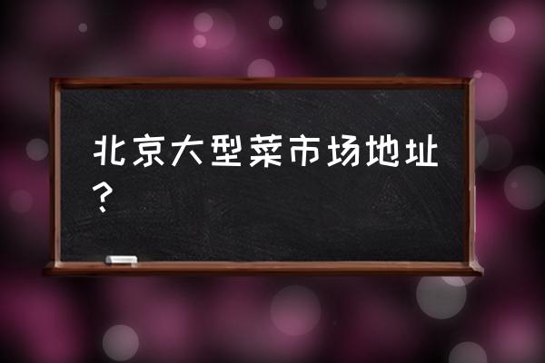 北京食材批发市场有哪些 北京大型菜市场地址？