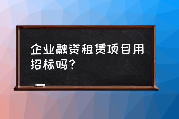 融资租赁如何招标 企业融资租赁项目用招标吗？