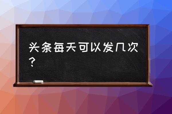 今日头条用户一天可以发几篇 头条每天可以发几次？