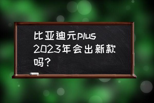 比亚迪哪些车将换代 比亚迪元plus 2023年会出新款吗？