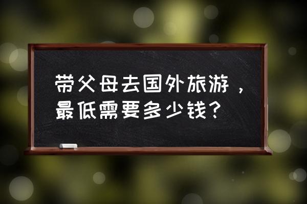 出国旅游准备什么东西最好 带父母去国外旅游，最低需要多少钱？