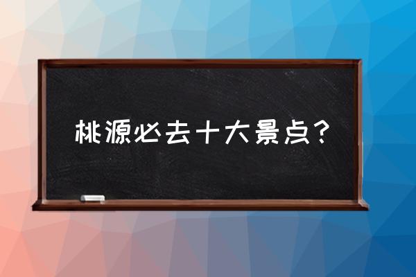 一生必去的十大桃源 桃源必去十大景点？