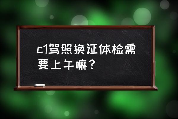 驾校体检一般什么时间 c1驾照换证体检需要上午嘛？