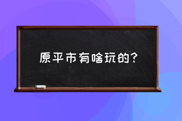 介休一日游旅游攻略 原平市有啥玩的？