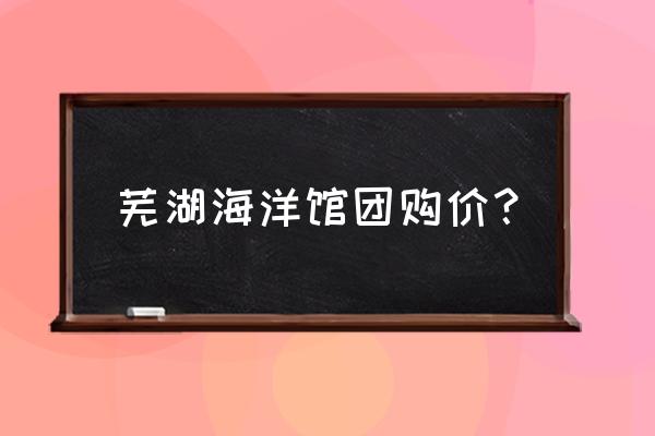 芜湖博物馆2023开放时间 芜湖海洋馆团购价？