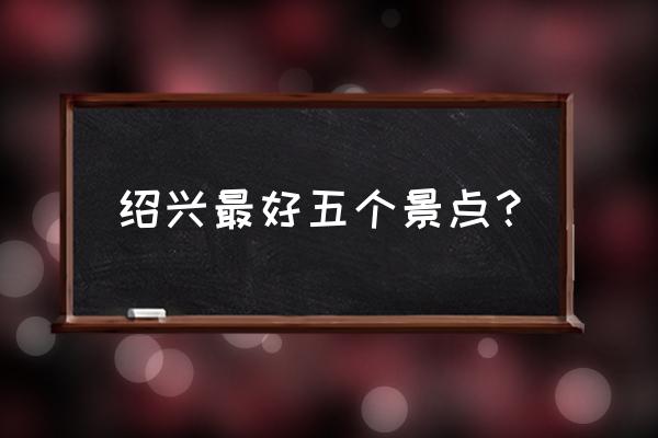 河源市东源县有什么文物古迹 绍兴最好五个景点？