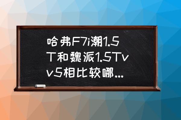 为什么weyvv5没有电动天窗 哈弗F7i潮1.5T和魏派1.5Tvv5相比较哪个好点，性价比高？