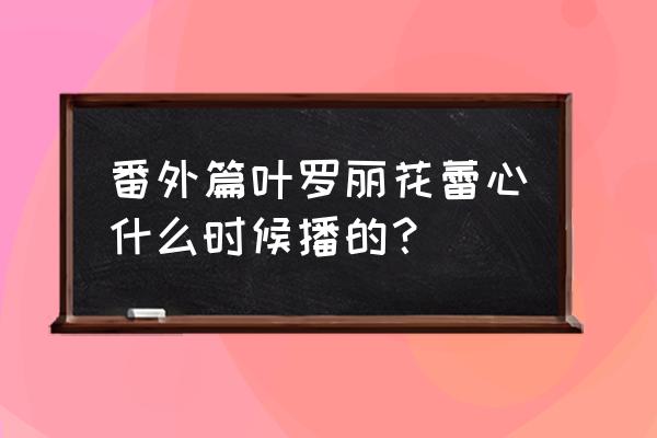 叶罗丽精灵梦冰莲花大结局了吗 番外篇叶罗丽花蕾心什么时候播的？