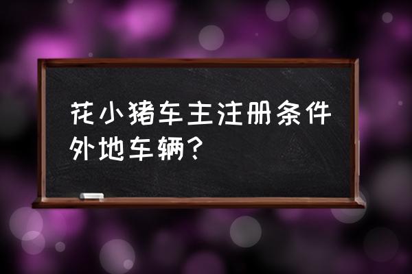 花小猪司机端入驻条件 花小猪车主注册条件外地车辆？