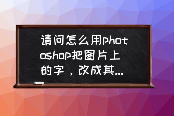 ps中英文什么字体好看 请问怎么用photoshop把图片上的字，改成其他的字，字体仍然不变，颜色不变，请详细说明操作步骤？