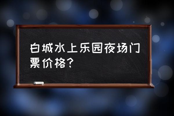 热高水上乐园夜场攻略 白城水上乐园夜场门票价格？