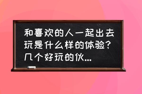 跟爱人一起旅游 和喜欢的人一起出去玩是什么样的体验？几个好玩的伙伴一起？