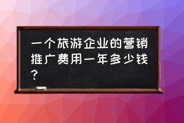 怎样为旅游产品做营销推广 一个旅游企业的营销推广费用一年多少钱？