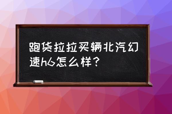 北汽幻速h6详解价格 跑货拉拉买辆北汽幻速h6怎么样？