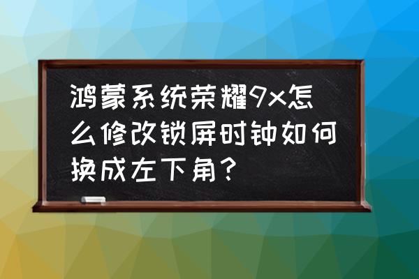 荣耀9xpro锁屏显示时间位置怎么调 鸿蒙系统荣耀9x怎么修改锁屏时钟如何换成左下角？