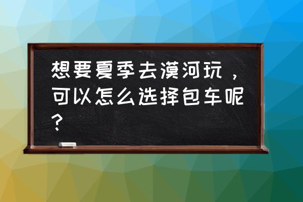 夏天漠河旅游攻略详细 想要夏季去漠河玩，可以怎么选择包车呢？