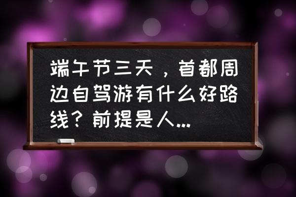 北京附近端午节去哪玩 端午节三天，首都周边自驾游有什么好路线？前提是人少人少人少？