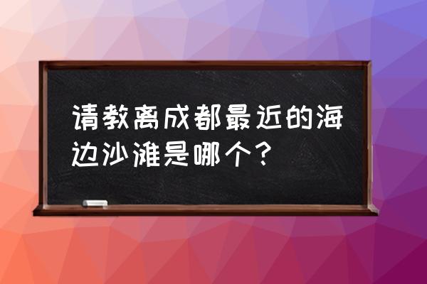 离四川最近的海边城市有哪些 请教离成都最近的海边沙滩是哪个？