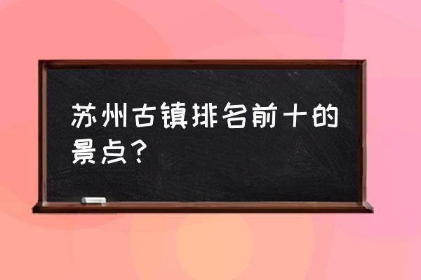 苏州古镇排名 苏州古镇排名前十的景点？