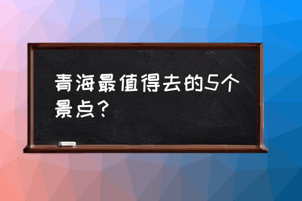 青海五天旅游攻略必去景点大全 青海最值得去的5个景点？