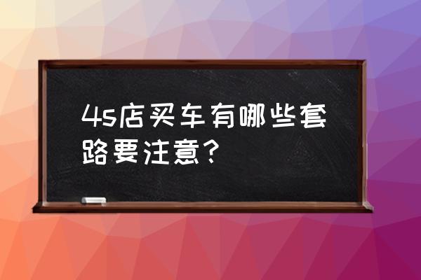 4s店买车必须注意的十二个套路 4s店买车有哪些套路要注意？