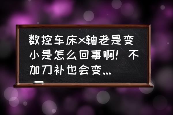 轴尺寸小了有什么解决办法 数控车床x轴老是变小是怎么回事啊！不加刀补也会变小，每次都小个3丝左右？