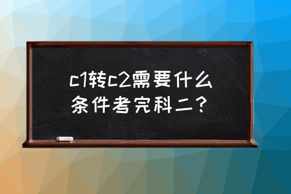 c1降级c2补交多少钱 c1转c2需要什么条件考完科二？