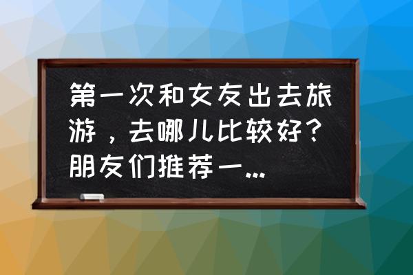 去美国旅游什么地方好 第一次和女友出去旅游，去哪儿比较好？朋友们推荐一下，谢谢？