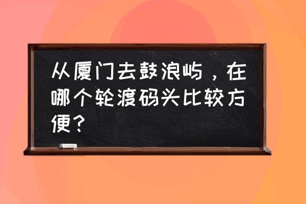 上鼓浪屿要去哪个码头 从厦门去鼓浪屿，在哪个轮渡码头比较方便？