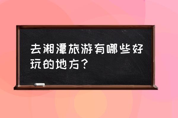 湘潭附近有什么好玩的 去湘潭旅游有哪些好玩的地方？