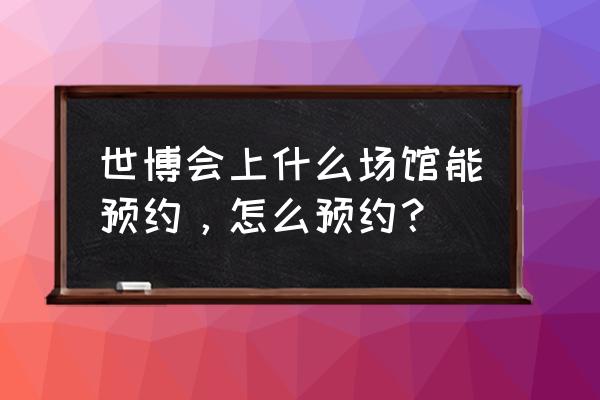 上海世博会门票如何网上预约 世博会上什么场馆能预约，怎么预约？