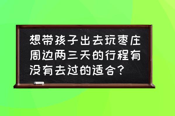 烟台旅游攻略2天一晚 想带孩子出去玩枣庄周边两三天的行程有没有去过的适合？