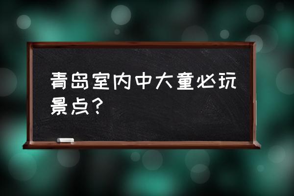 城阳必游景点大全排名 青岛室内中大童必玩景点？