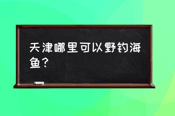 天津七里海自驾一日游攻略最新 天津哪里可以野钓海鱼？