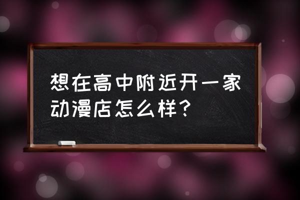 开动漫加盟店都要注意什么 想在高中附近开一家动漫店怎么样？