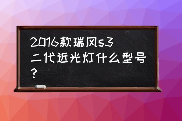 瑞风s32017二代什么价格 2016款瑞风s3二代近光灯什么型号？