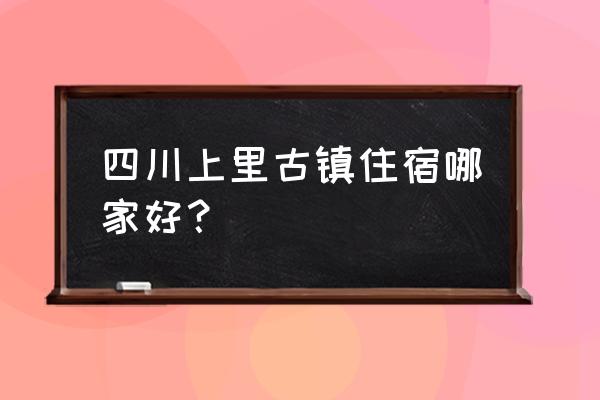 上里古镇住宿哪个位置好 四川上里古镇住宿哪家好？