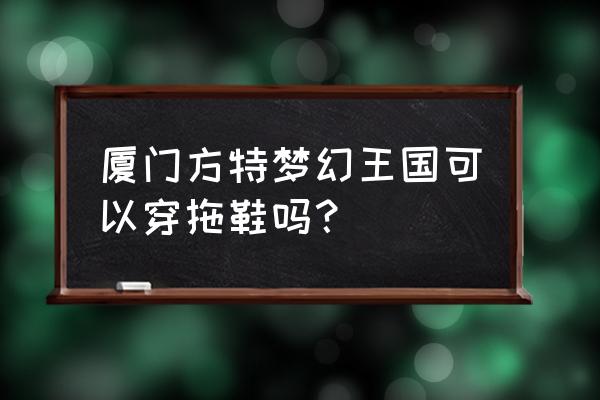 厦门方特梦幻王国今天门票价格表 厦门方特梦幻王国可以穿拖鞋吗？