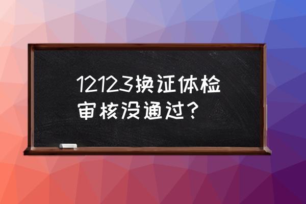 换证体检不合格怎么办 12123换证体检审核没通过？