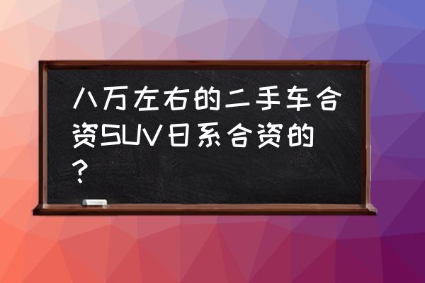 7-8万元买什么二手车好 八万左右的二手车合资SUV日系合资的？