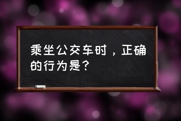 你会正确乘车吗 乘坐公交车时，正确的行为是？