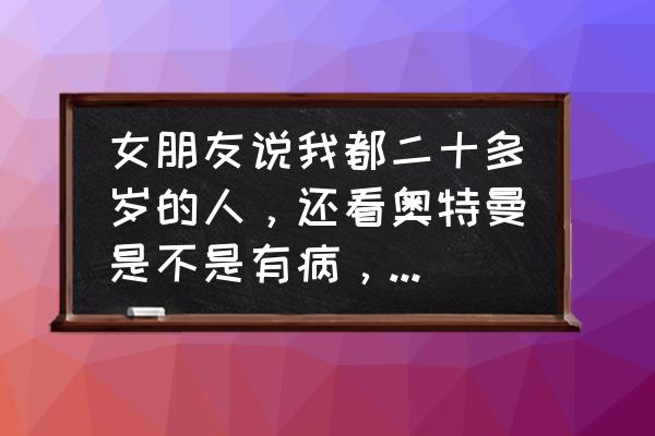 二十多岁了还在看奥特曼 女朋友说我都二十多岁的人，还看奥特曼是不是有病，长大了就不能看奥特曼吗？