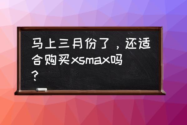 iphone xs max哪里买比较靠谱 马上三月份了，还适合购买xsmax吗？