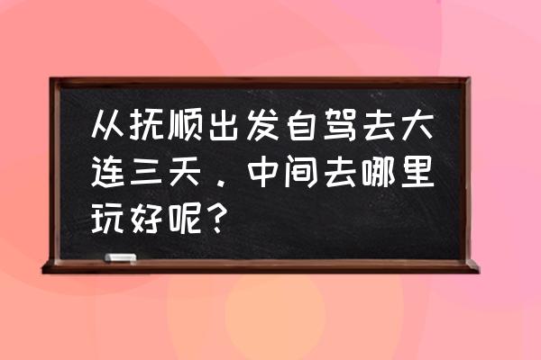 抚顺自驾一日游最佳路线图 从抚顺出发自驾去大连三天。中间去哪里玩好呢？