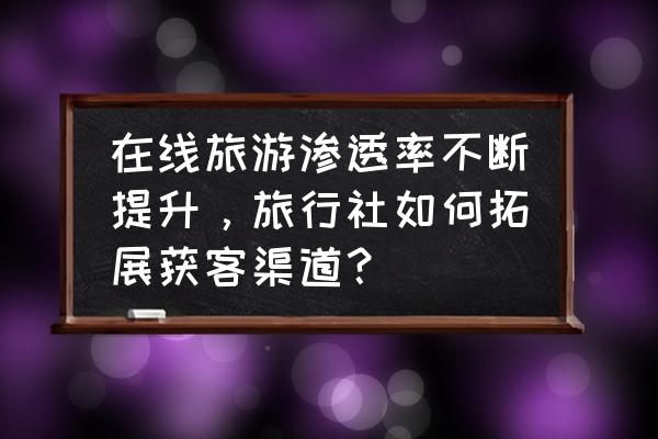 旅游电商如何助力旅游业的恢复 在线旅游渗透率不断提升，旅行社如何拓展获客渠道？