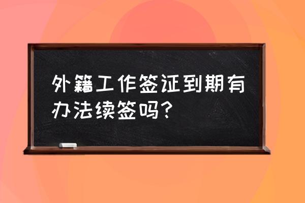 外籍人士在中国办理工作签证延期 外籍工作签证到期有办法续签吗？