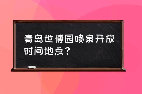 青岛世园会游览地图 青岛世博园喷泉开放时间地点？