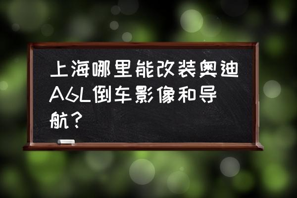 16款奥迪a6l导航地图升级 上海哪里能改装奥迪A6L倒车影像和导航？