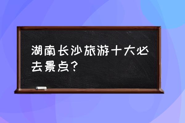 长沙自助游攻略最详细 湖南长沙旅游十大必去景点？