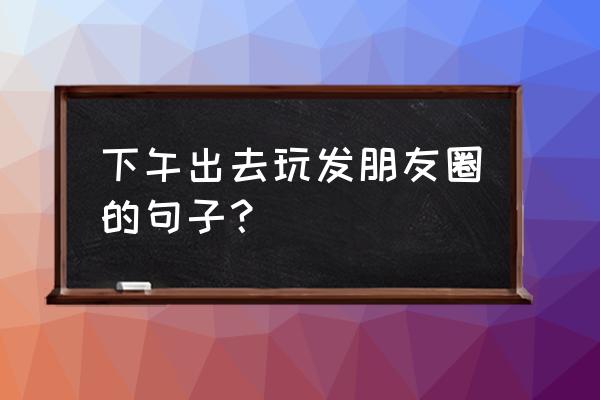 跟朋友出去玩适合发朋友圈的句子 下午出去玩发朋友圈的句子？